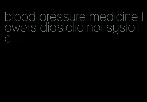 blood pressure medicine lowers diastolic not systolic