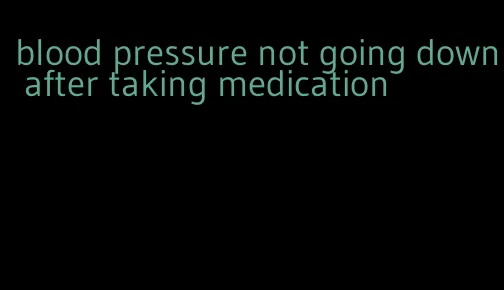 blood pressure not going down after taking medication