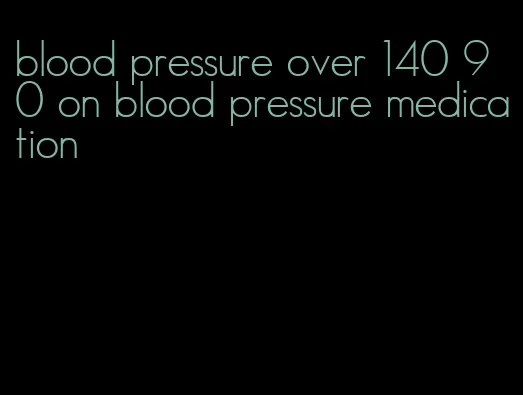 blood pressure over 140 90 on blood pressure medication