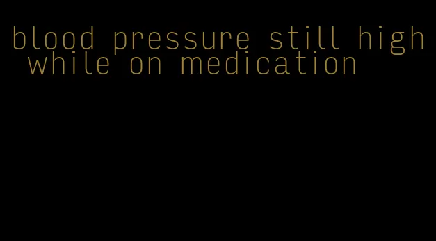 blood pressure still high while on medication