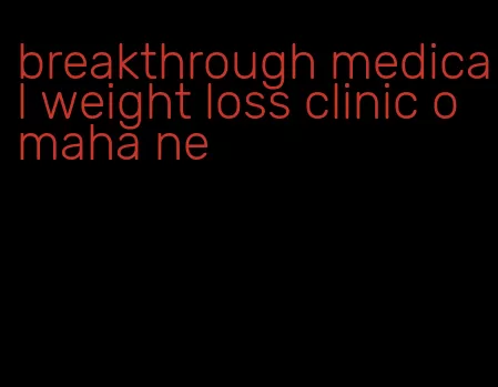 breakthrough medical weight loss clinic omaha ne