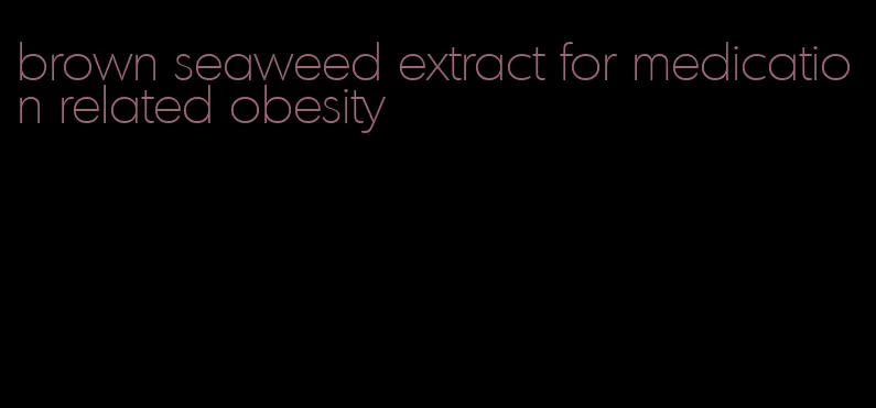 brown seaweed extract for medication related obesity