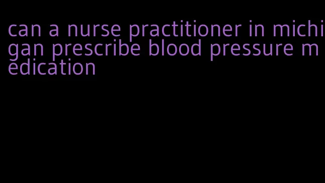 can a nurse practitioner in michigan prescribe blood pressure medication
