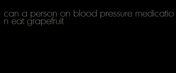 can a person on blood pressure medication eat grapefruit