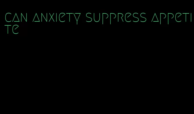 can anxiety suppress appetite