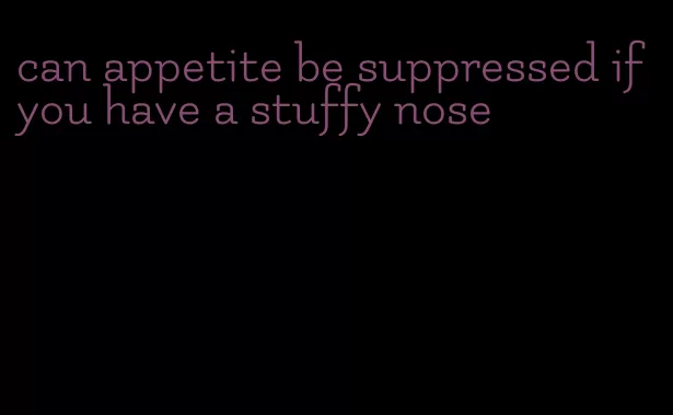 can appetite be suppressed if you have a stuffy nose