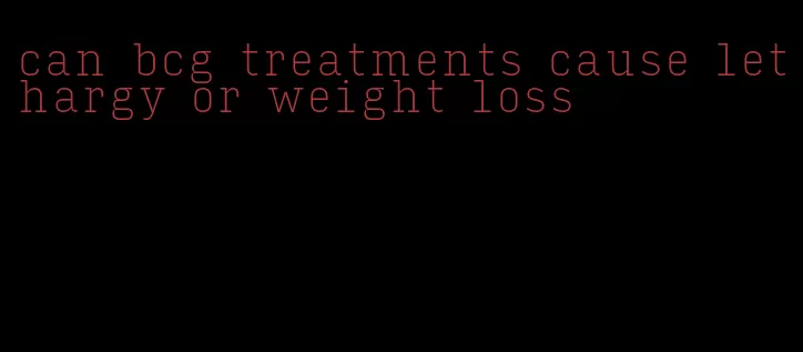 can bcg treatments cause lethargy or weight loss