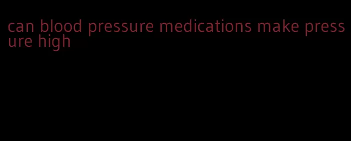 can blood pressure medications make pressure high