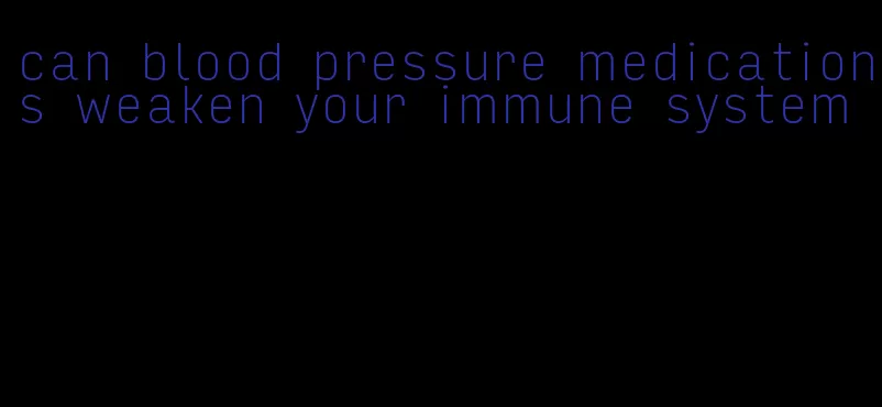 can blood pressure medications weaken your immune system