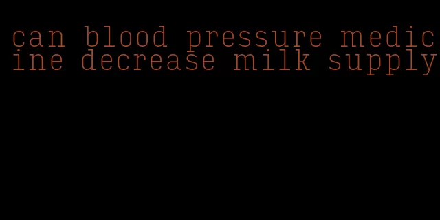 can blood pressure medicine decrease milk supply