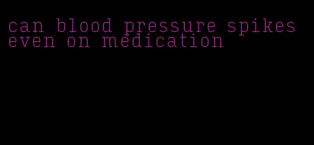 can blood pressure spikes even on medication