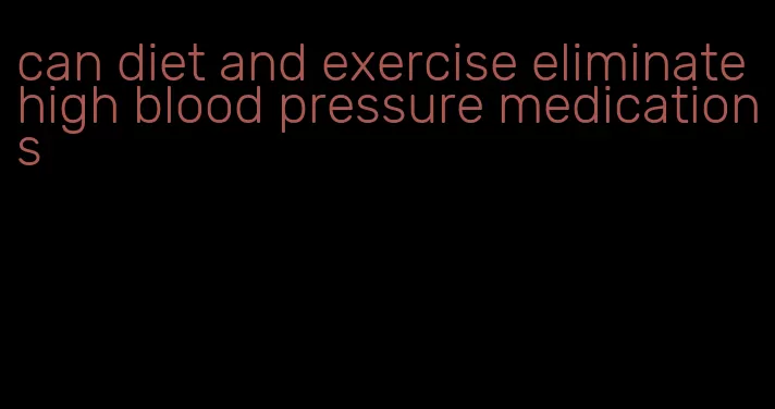 can diet and exercise eliminate high blood pressure medications