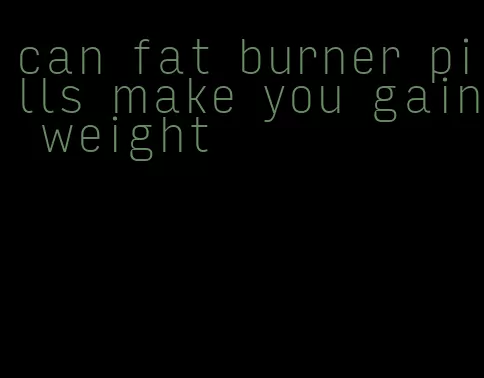 can fat burner pills make you gain weight