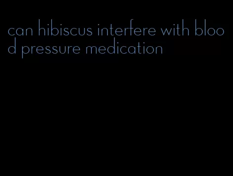 can hibiscus interfere with blood pressure medication