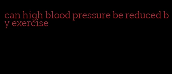can high blood pressure be reduced by exercise