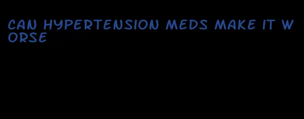 can hypertension meds make it worse