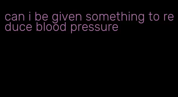 can i be given something to reduce blood pressure
