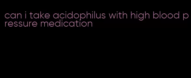can i take acidophilus with high blood pressure medication