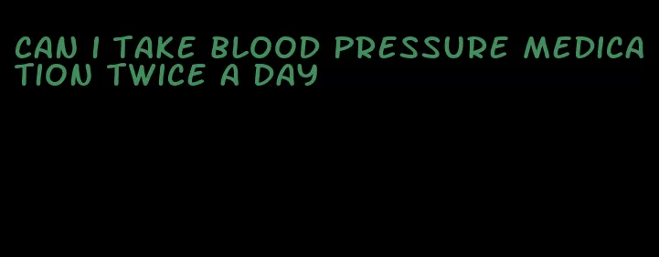 can i take blood pressure medication twice a day