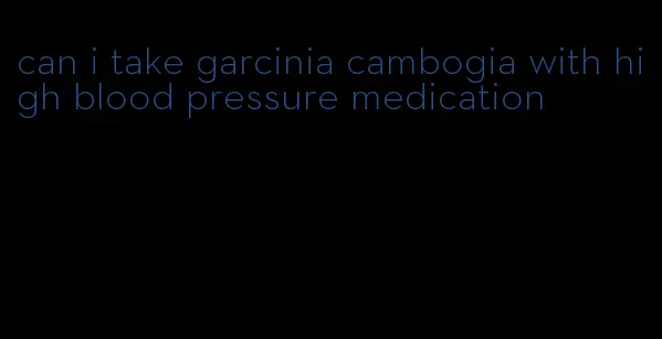 can i take garcinia cambogia with high blood pressure medication
