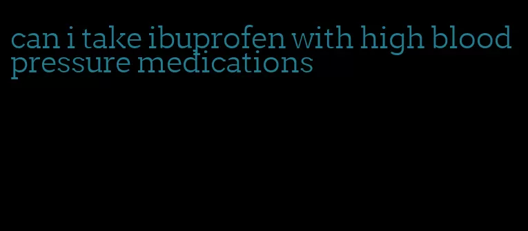 can i take ibuprofen with high blood pressure medications