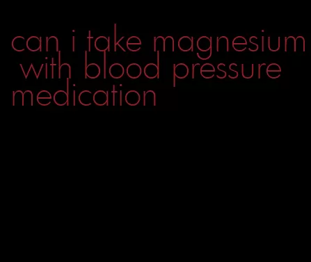 can i take magnesium with blood pressure medication