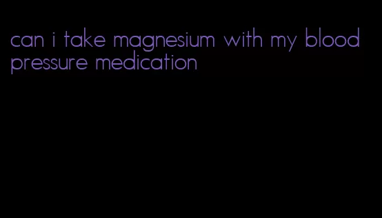 can i take magnesium with my blood pressure medication
