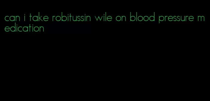 can i take robitussin wile on blood pressure medication