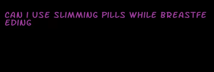can i use slimming pills while breastfeeding
