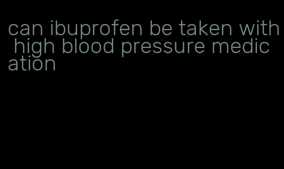 can ibuprofen be taken with high blood pressure medication