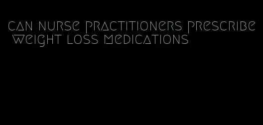 can nurse practitioners prescribe weight loss medications