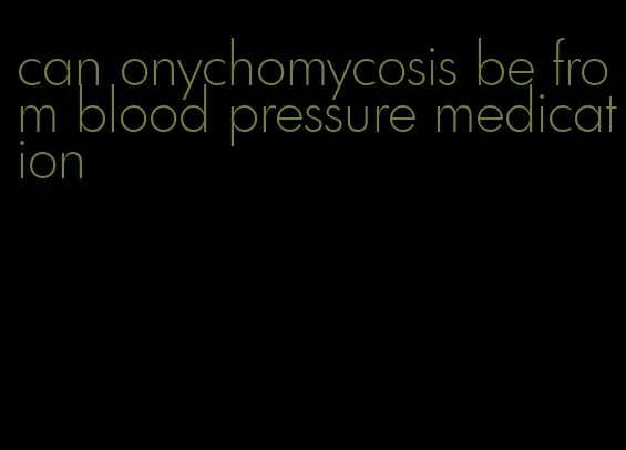 can onychomycosis be from blood pressure medication
