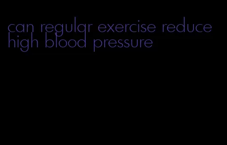 can regular exercise reduce high blood pressure
