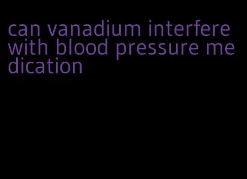 can vanadium interfere with blood pressure medication