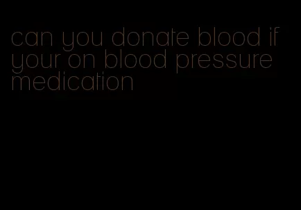 can you donate blood if your on blood pressure medication