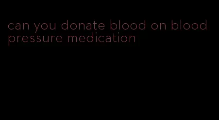 can you donate blood on blood pressure medication