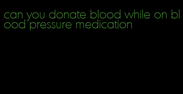 can you donate blood while on blood pressure medication