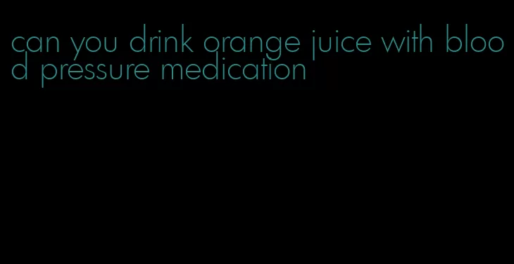 can you drink orange juice with blood pressure medication