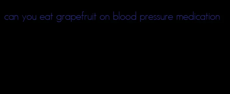 can you eat grapefruit on blood pressure medication