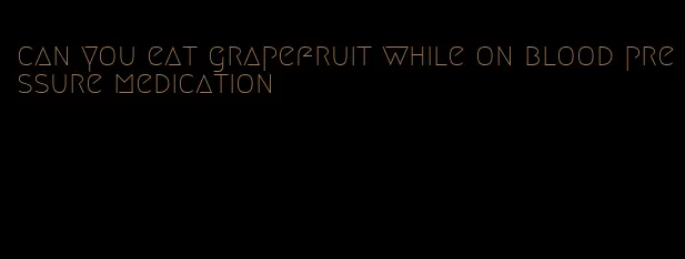 can you eat grapefruit while on blood pressure medication