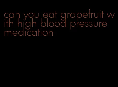 can you eat grapefruit with high blood pressure medication