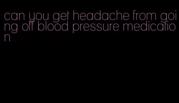 can you get headache from going off blood pressure medication