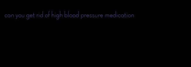 can you get rid of high blood pressure medication