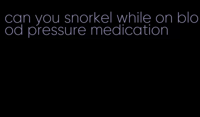 can you snorkel while on blood pressure medication
