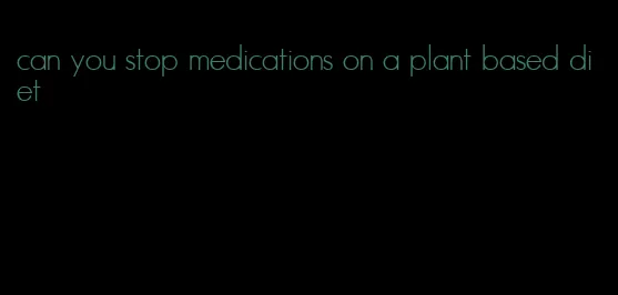 can you stop medications on a plant based diet
