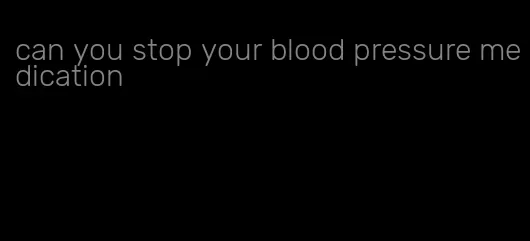 can you stop your blood pressure medication