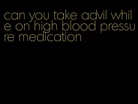 can you take advil while on high blood pressure medication