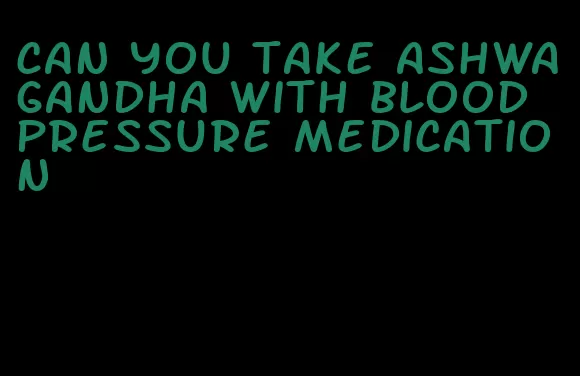 can you take ashwagandha with blood pressure medication