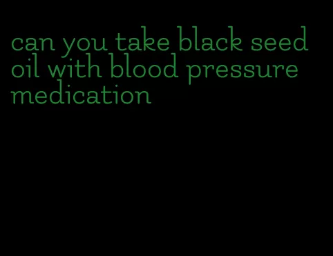 can you take black seed oil with blood pressure medication