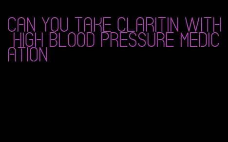 can you take claritin with high blood pressure medication